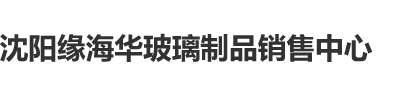 男生鸡巴对逼操软件沈阳缘海华玻璃制品销售中心